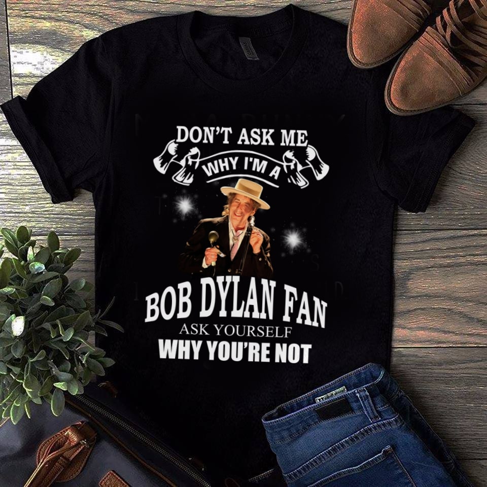 Dont Ask Me Why I Am Bob Dylan Fan Ask Yourself Why Youre Not T Shirt