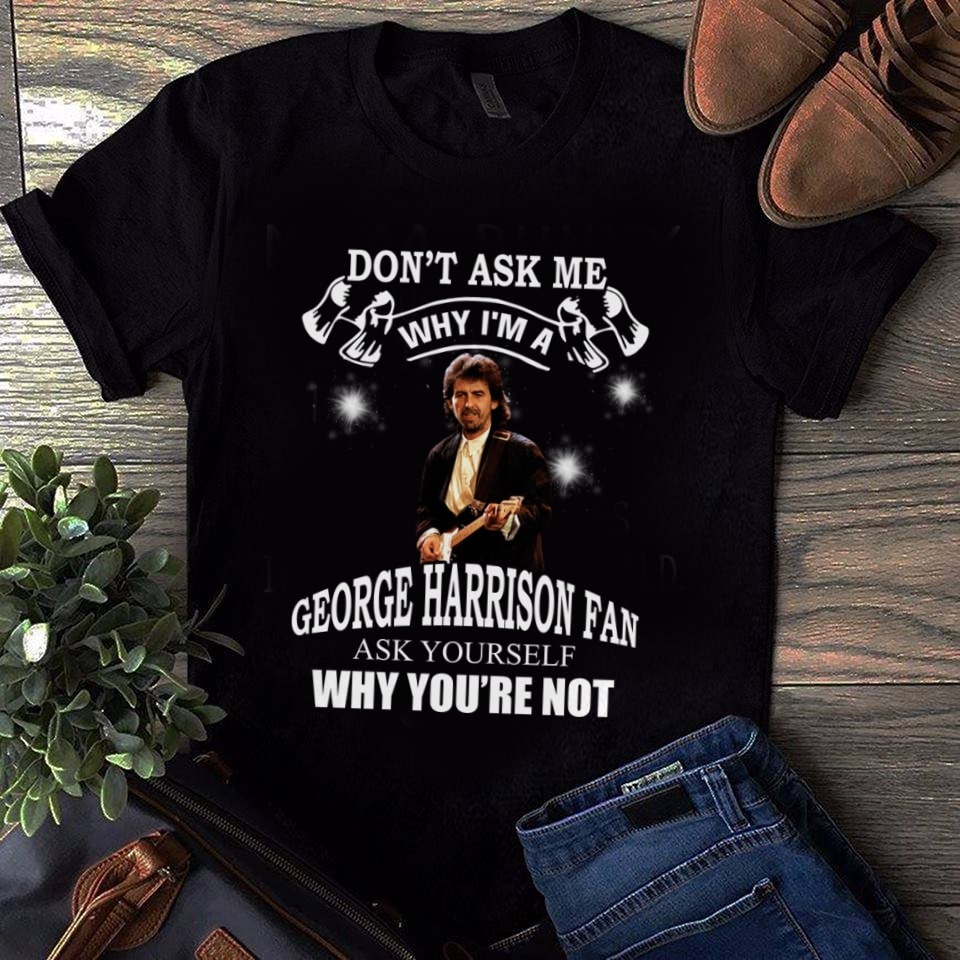 Dont Ask Me Why I Am George Harrison Fan Ask Yourself Why Youre Not T Shirt