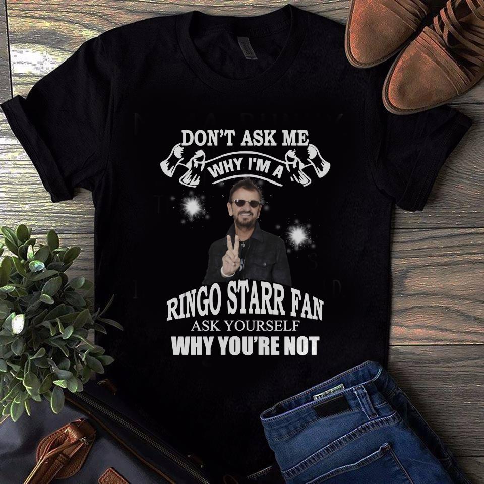 Dont Ask Me Why I Am Ringo Starr Fan Ask Yourself Why Youre Not T Shirt